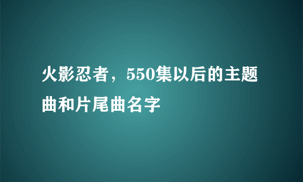 火影忍者，550集以后的主题曲和片尾曲名字