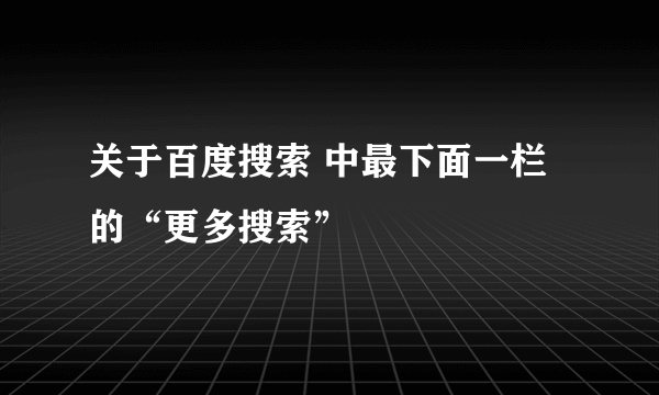 关于百度搜索 中最下面一栏 的“更多搜索”