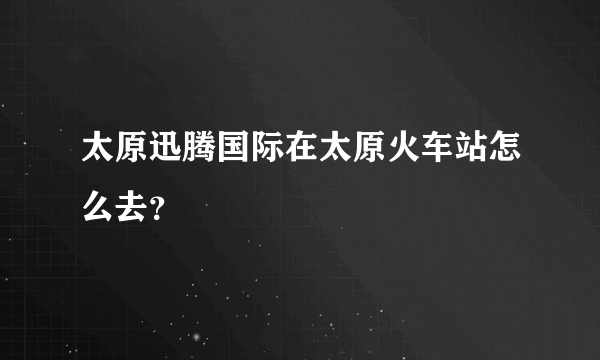 太原迅腾国际在太原火车站怎么去？