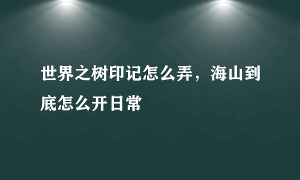 世界之树印记怎么弄，海山到底怎么开日常