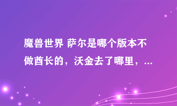 魔兽世界 萨尔是哪个版本不做酋长的，沃金去了哪里，凯恩血蹄还在吗？