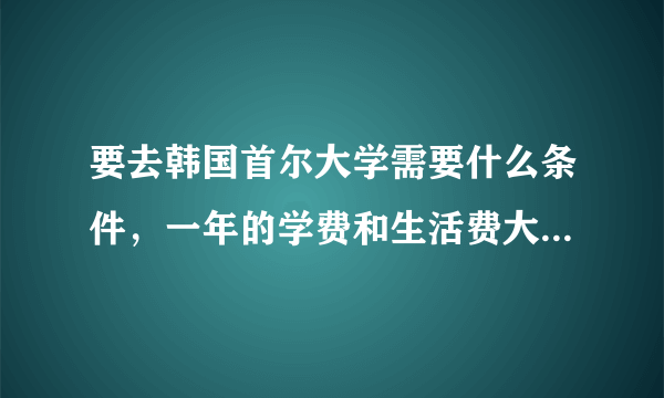 要去韩国首尔大学需要什么条件，一年的学费和生活费大概是多少