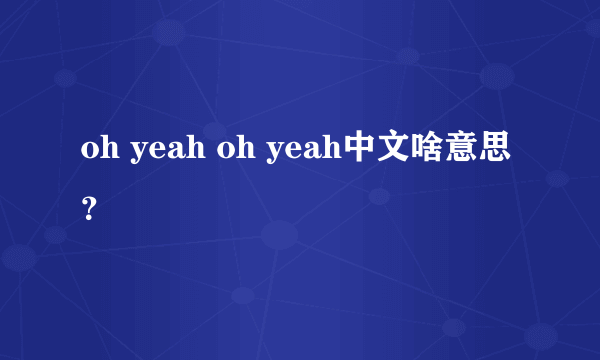 oh yeah oh yeah中文啥意思？