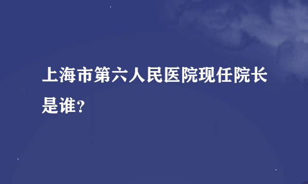 上海市第六人民医院现任院长是谁？