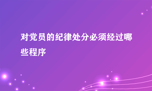 对党员的纪律处分必须经过哪些程序