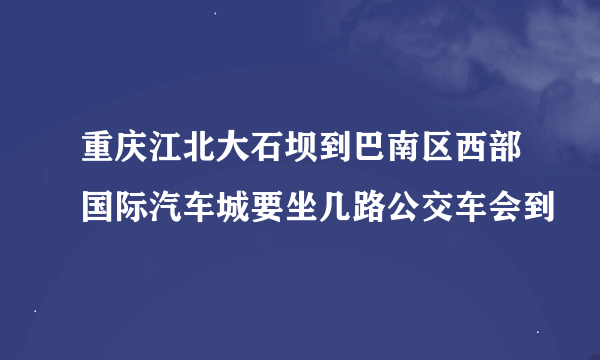 重庆江北大石坝到巴南区西部国际汽车城要坐几路公交车会到