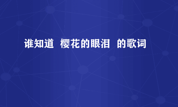 谁知道  樱花的眼泪  的歌词