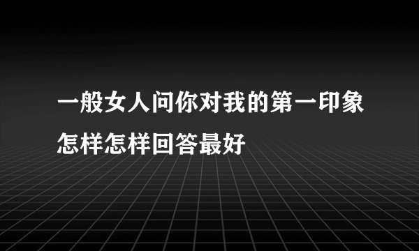 一般女人问你对我的第一印象怎样怎样回答最好