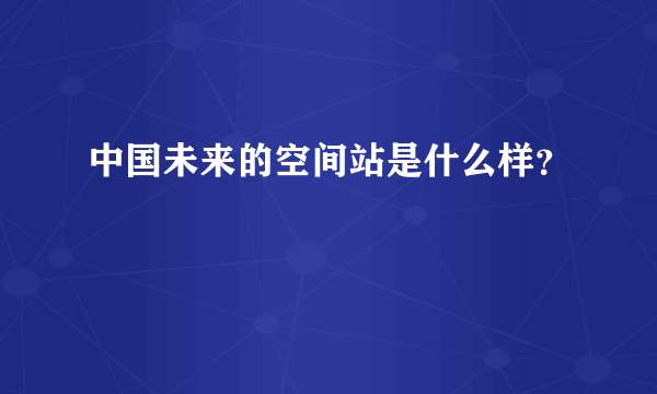 中国未来的空间站是什么样？