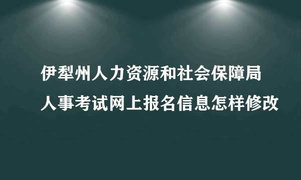 伊犁州人力资源和社会保障局人事考试网上报名信息怎样修改