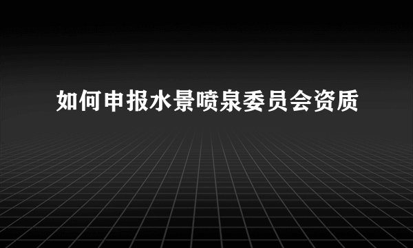 如何申报水景喷泉委员会资质