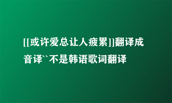 [[或许爱总让人疲累]]翻译成音译``不是韩语歌词翻译