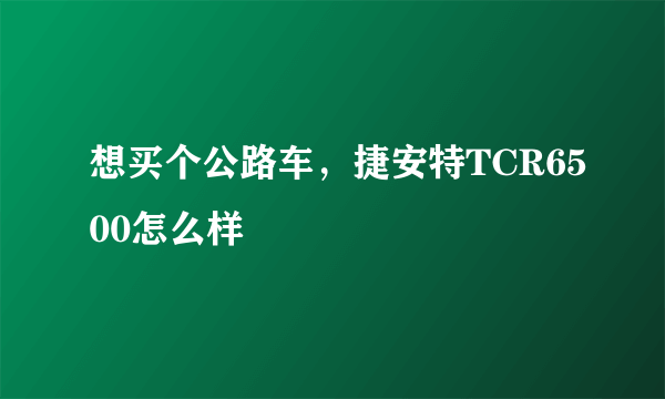 想买个公路车，捷安特TCR6500怎么样