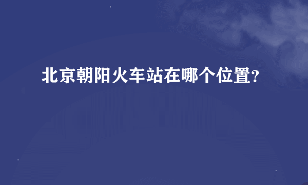 北京朝阳火车站在哪个位置？