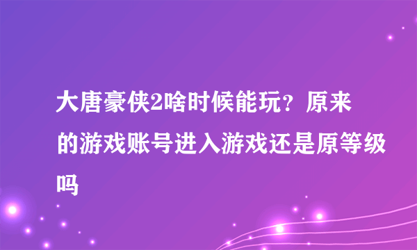 大唐豪侠2啥时候能玩？原来的游戏账号进入游戏还是原等级吗