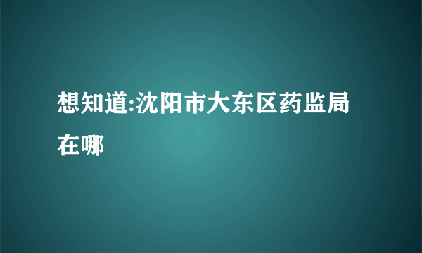 想知道:沈阳市大东区药监局 在哪