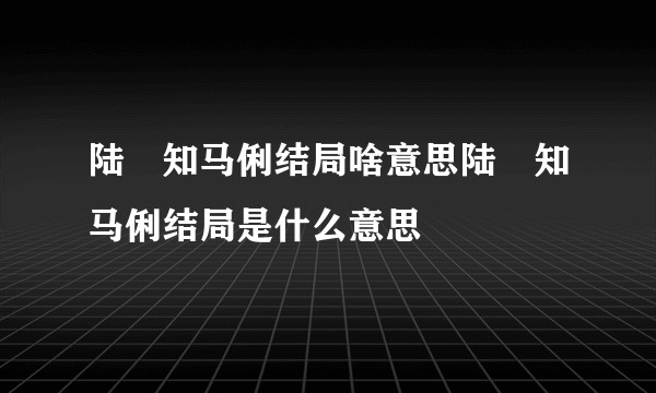 陆垚知马俐结局啥意思陆垚知马俐结局是什么意思