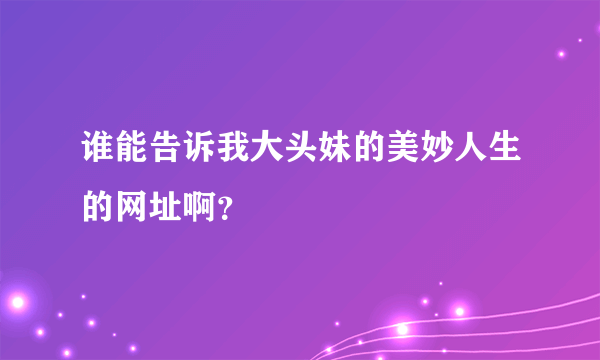 谁能告诉我大头妹的美妙人生的网址啊？