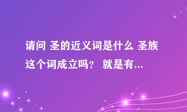 请问 圣的近义词是什么 圣族这个词成立吗？ 就是有这个词吗？ 明白什么意思的说说下 ， 谢谢~