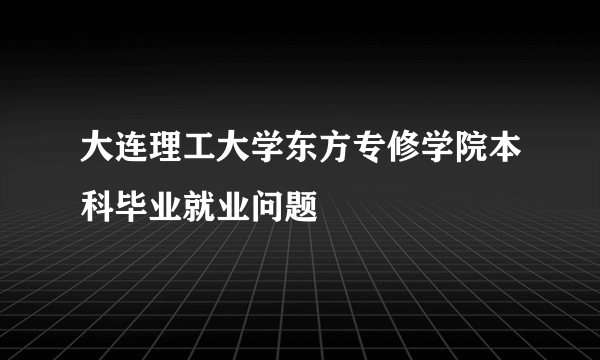 大连理工大学东方专修学院本科毕业就业问题