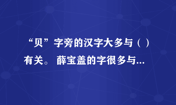 “贝”字旁的汉字大多与（）有关。 薛宝盖的字很多与（）有关？