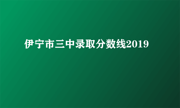 伊宁市三中录取分数线2019