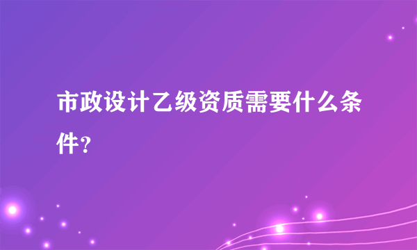 市政设计乙级资质需要什么条件？