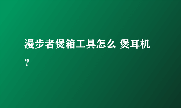 漫步者煲箱工具怎么 煲耳机？