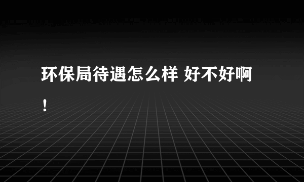 环保局待遇怎么样 好不好啊！