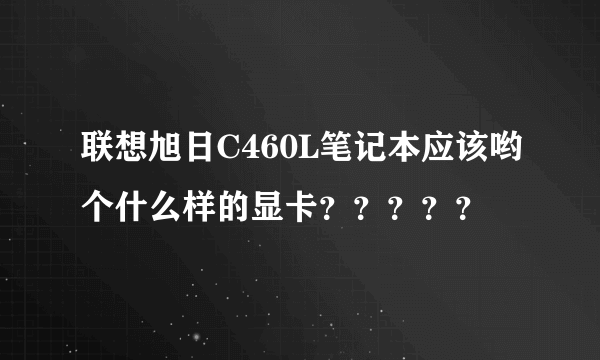 联想旭日C460L笔记本应该哟个什么样的显卡？？？？？