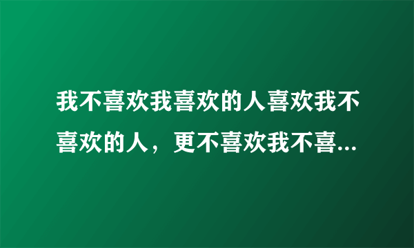 我不喜欢我喜欢的人喜欢我不喜欢的人，更不喜欢我不喜欢的人喜欢我喜欢的人 ，也不喜欢我喜欢的人不喜欢