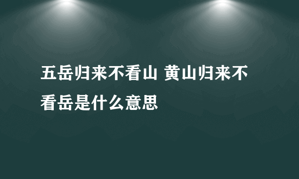 五岳归来不看山 黄山归来不看岳是什么意思