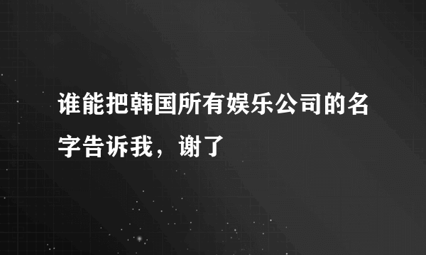 谁能把韩国所有娱乐公司的名字告诉我，谢了