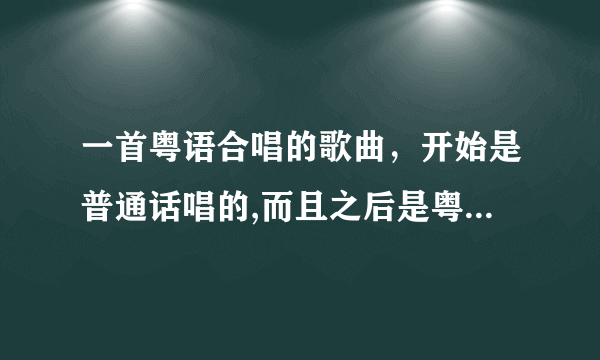 一首粤语合唱的歌曲，开始是普通话唱的,而且之后是粤语的,内容大概是说不会普通话的，求高手解答~！