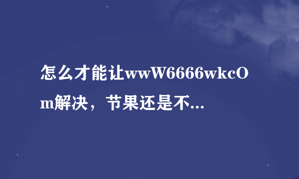 怎么才能让wwW6666wkcOm解决，节果还是不能打开6666wk届面