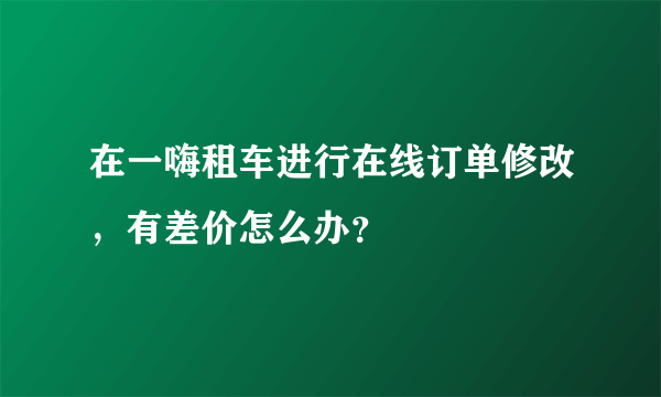 在一嗨租车进行在线订单修改，有差价怎么办？