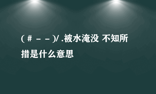 (＃－－)/ .被水淹没 不知所措是什么意思