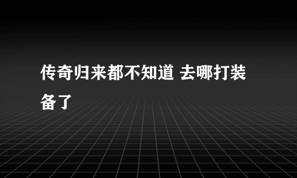 传奇归来都不知道 去哪打装备了