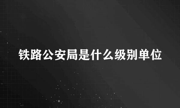 铁路公安局是什么级别单位