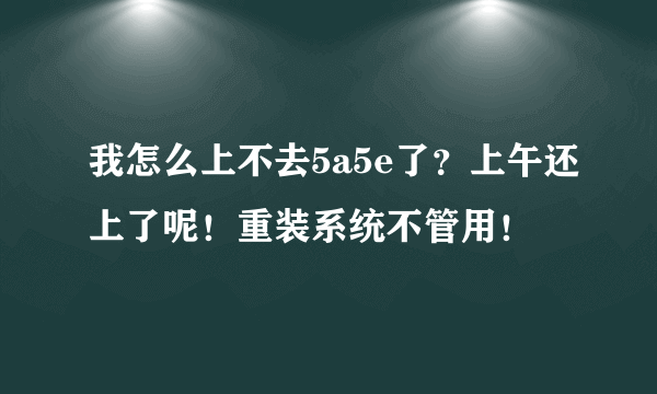 我怎么上不去5a5e了？上午还上了呢！重装系统不管用！