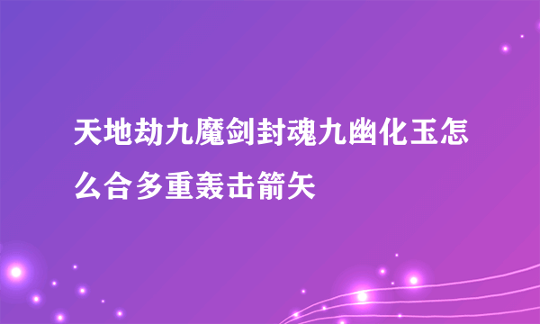 天地劫九魔剑封魂九幽化玉怎么合多重轰击箭矢