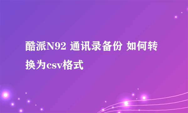 酷派N92 通讯录备份 如何转换为csv格式