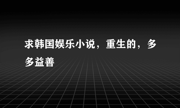 求韩国娱乐小说，重生的，多多益善