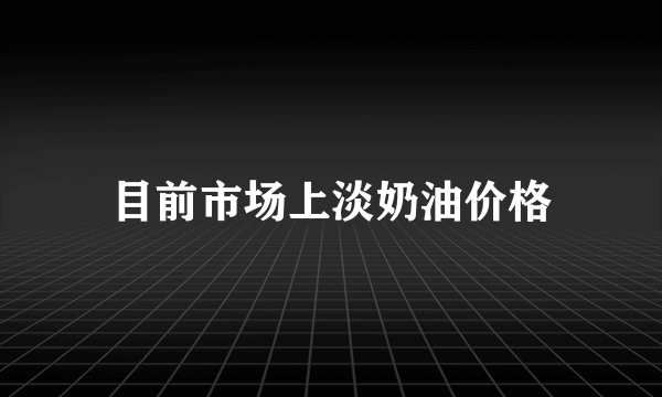 目前市场上淡奶油价格