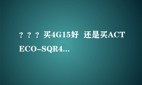 ？？？买4G15好  还是买ACTECO-SQR477F 谢谢