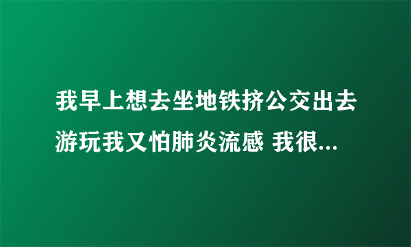 我早上想去坐地铁挤公交出去游玩我又怕肺炎流感 我很纠结怎么办 ？