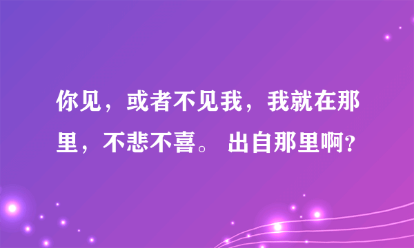 你见，或者不见我，我就在那里，不悲不喜。 出自那里啊？