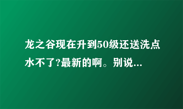 龙之谷现在升到50级还送洗点水不了?最新的啊。别说以前，现在是 2010年3月29号了。