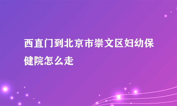 西直门到北京市崇文区妇幼保健院怎么走