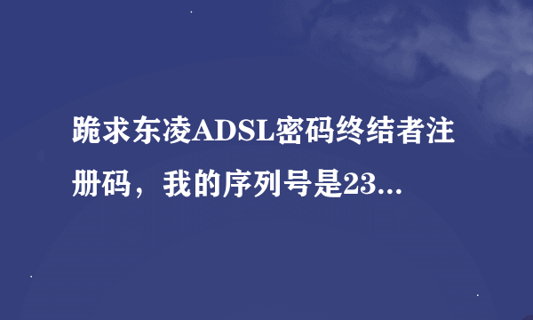 跪求东凌ADSL密码终结者注册码，我的序列号是2355650822。谢谢